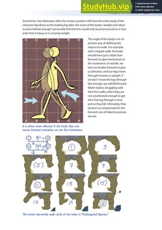 Principles of Animation 239
Sometimes, the inbetween after the contact position will have the entire body of the
character dip down as the leading leg takes the strain of the body’s weight and veloci-
ty (seen below), though I personally feel that this would only be pronounced on a char-
acter that is heavy or is carrying weight.
The angle of the body is an im-
portant way of deining the
nature of a walk. For example,
with a regular walk, the body
should have just a slight lean
forward, to give momentum to
the movement. In real life, we
lean our bodies forward to give
us direction, and our legs move
through to keep us upright. If
we don’t move the legs through
fast enough, we will fall forward.
Watch babies struggling with
their irst walks; often they are
not coordinated enough to get
their free leg through in time
and so they fall. Ultimately, they
do learn to compensate for the
forward, out-of-balance posture
we use.
It is often more effective if the body dips and
moves forward somewhat on the first inbetween.
The entire two-stride walk cycle of the baby in “Endangered Species.”
 