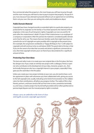 Development 7
fore commercial value) the property is, the more hoops you will have to jump through
and the more money you will have to raise to pay to acquire that property. Yet pay for it
you must, because if you attempt to proceed without such an agreement on something
that is not your own, then you are setting into a dark and troublesome abyss!
PublicDomainMaterial
Copyright laws have changed recently so extended rights to a particular property are
protected for its originator (or the family or Trust that represents the interests of that
originator, in the case of such long term rights). Copyrights are now secured for 50
years after the creator/owner’s death (75 years if that creator/owner is an employee of
a company or corporation). After this period, the material is considered public domain
and is free for all to use. This means that even familiar works that might have been as-
sumed to be out of copyright are quite possibly still in copyright at the present time.
(For example, the song known worldwide as “Happy Birthday to You” is still subject to
copyright and will continue to be so until about 2030!) The good side to this law is that
if you are the owner of an idea that succeeds and attracts signiicant commercial suc-
cess, then that copyright remains yours (or that of your descendants) for a signiicant
amount of time.
ProtectingYourOwnIdeas
The best and safest route is to create your own original idea in the irst place. But here
lies dangers too. If you create an entirely new project with a colleague, friend, or part-
ner who contributes to the development of your idea, character, project, etc., then
technically that person also has a copyright interest in your project, especially if they
gave you the seed idea in the irst place.
Unless you create your new project entirely on your own, you do need to have a writ-
ten agreement in place with whomever you have collaborated with, giving you access
to the full copyright and, usually, indicating some kind of remuneration to the collabo-
rators for their contributions, all before you progress further. The reality of life is that
friends, partners, and lovers tend to fall out from time to time, sometimes terminally
so, and many a creative project has found itself grounded until an often painful and ex-
pensive legal dispute over the mutual property rights is resolved.
Always carry an umbrella in the form of clear
and legally accurate copyright agreements!
 