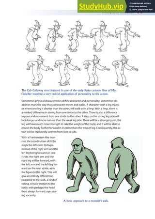 Principles of Animation 243
Sometimes physical characteristics deine character and personality; sometimes dis-
abilities mark the way that a character moves and walks. A character with a leg injury,
or where one leg is shorter than the other, will walk with a limp. With a limp, there is
a marked diference in timing from one stride to the other. There is also a diference
in pose and movement from one stride to the other. A step on the strong leg side will
look longer and more natural than the weak leg side. There will be a stronger push, the
leg will have much more strength to take the weight of the body, and it will be able to
propel the body further forward in its stride than the weaker leg. Consequently, the ac-
tion will be repeatedly uneven from side to side.
With a Frankenstein-like mon-
ster, the coordination of limbs
might be diferent. Perhaps,
instead of the right arm and the
left leg being forward on one
stride, the right arm and the
right leg will be forward, with
the left arm and the left leg for-
ward on the next stride, as in
the igure to the right. This will
give an entirely diferent ap-
pearance to the walk, a kind of
rolling, circular motion to the
body, with perhaps the head
ixed always forward, eyes star-
ing vacantly.
The Cab Calloway strut featured in one of the early Koko cartoon films of Max
Fleischer required a very careful application of personality to the action.
A basic approach to a monster’s walk.
 