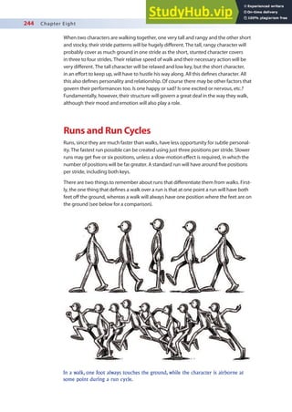244 Chapter Eight
When two characters are walking together, one very tall and rangy and the other short
and stocky, their stride patterns will be hugely diferent. The tall, rangy character will
probably cover as much ground in one stride as the short, stunted character covers
in three to four strides. Their relative speed of walk and their necessary action will be
very diferent. The tall character will be relaxed and low key, but the short character,
in an efort to keep up, will have to hustle his way along. All this deines character. All
this also deines personality and relationship. Of course there may be other factors that
govern their performances too. Is one happy or sad? Is one excited or nervous, etc.?
Fundamentally, however, their structure will govern a great deal in the way they walk,
although their mood and emotion will also play a role.
Runs and Run Cycles
Runs, since they are much faster than walks, have less opportunity for subtle personal-
ity. The fastest run possible can be created using just three positions per stride. Slower
runs may get ive or six positions, unless a slow-motion efect is required, in which the
number of positions will be far greater. A standard run will have around ive positions
per stride, including both keys.
There are two things to remember about runs that diferentiate them from walks. First-
ly, the one thing that deines a walk over a run is that at one point a run will have both
feet of the ground, whereas a walk will always have one position where the feet are on
the ground (see below for a comparison).
In a walk, one foot always touches the ground, while the character is airborne at
some point during a run cycle.
 