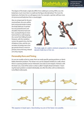 Principles of Animation 245
The degree of the body’s angle also difers from walking to running. With a run, the
body leans much more than in a walk (see the igure directly below). The more the
body leans, the faster the run will appear to be. For example, a sprinter will have more
of a pronounced body lean than a casual jogger.
Also, to compensate for the pro-
nounced lean, the arms will be
bent and pump harder to keep
the body balanced. A sprinter
has very powerful arms and
shoulders that drive hard and
fast, causing the legs to move
hard and fast as well, keeping
the runner from falling forward.
However, with the marathon
runner, the speed is less, the loss
of balance is less, and the con-
servation of energy over a lon-
ger period of time is more im-
portant, hence the long, relaxed
arms they require.
Personality Runs andTiming
As runs are usually so fast to create, there are rarely speciic passing positions or identi-
iable inbetween positions. The slower runs can be analyzed similarly to a walk, where
there is a passing position and an inbetween, but only to some degree. However, with
the faster runs, most of the action is what is called “straight-ahead animation,” mean-
ing that each position is created individually, one after the other, with no inbetweens
to be illed in afterwards.
The body angle of a walk is minimal compared to the much more
dynamic body lean of the run.
This sequence is based upon a four-drawing run, one of the fastest runs possible.
 