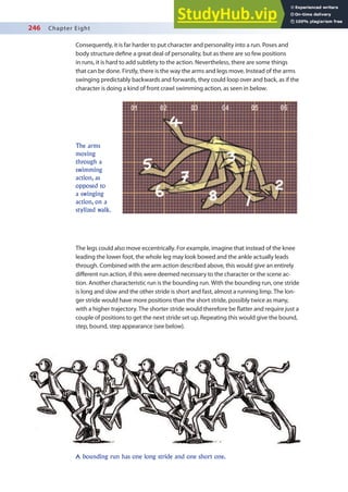 246 Chapter Eight
Consequently, it is far harder to put character and personality into a run. Poses and
body structure deine a great deal of personality, but as there are so few positions
in runs, it is hard to add subtlety to the action. Nevertheless, there are some things
that can be done. Firstly, there is the way the arms and legs move. Instead of the arms
swinging predictably backwards and forwards, they could loop over and back, as if the
character is doing a kind of front crawl swimming action, as seen in below.
The arms
moving
through a
swimming
action, as
opposed to
a swinging
action, on a
stylized walk.
The legs could also move eccentrically. For example, imagine that instead of the knee
leading the lower foot, the whole leg may look bowed and the ankle actually leads
through. Combined with the arm action described above, this would give an entirely
diferent run action, if this were deemed necessary to the character or the scene ac-
tion. Another characteristic run is the bounding run. With the bounding run, one stride
is long and slow and the other stride is short and fast, almost a running limp. The lon-
ger stride would have more positions than the short stride, possibly twice as many,
with a higher trajectory. The shorter stride would therefore be latter and require just a
couple of positions to get the next stride set up. Repeating this would give the bound,
step, bound, step appearance (see below).
A bounding run has one long stride and one short one.
 