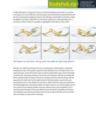 Principles of Animation 247
Finally, although it is required of most runs that the body leans forward, in a very fast
scurrying run it can be efective and amusing to have the body leaning backwards with
the fast rotating legs dragging it along. In the old days, painted (dry brush) blurs might
be added to the legs, to give them a much faster appearance, although today this is
not done so often, unless it is possible to add digital motion blurs to the action.
Whether it is with the animation of runs or anything else, individuality is created by
breaking the rules of the generic approach. By making the arms and legs move in un-
expected ways, to have the head move counter to expectations also, to have the body
countering its natural up and down movement, the character will have an entirely dif-
ferent, personal style of motion. Of course, change just for the sake of change will not
guarantee the right style for the right character. But observation, experiment, and
pushing the norm to new degrees of caricature, will provide the necessary experience
and knowledge that creative personality animation requires. It is only through trial and
error, and even by making mistakes, that you will learn your craft completely. This is
what the great animators of the past did to achieve the levels of excellence that they
accomplished, and what the animator of tomorrow needs to do if the art form of char-
acter animation is to be further extended.
The Coyote’s run was led by a fast leg action that pulled the body along behind it.
 