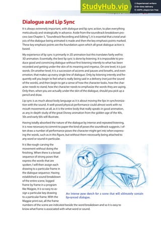 Principles of Animation 249
Dialogue and Lip Sync
It is always extremely important, with dialogue and lip sync action, to plan everything
meticulously and strategically in advance. Aside from the soundtrack breakdown pro-
cess (see Chapter 5, “Soundtrack Recording and Editing”), it is essential that a total anal-
ysis of the dialogue being animated is made and then the key emphasis points marked.
These key emphasis points are the foundation upon which all great dialogue action is
based.
My experience of lip sync is primarily in 2D animation but this translates fairly well to
3D animation. Essentially, the best lip sync is done by listening. It is impossible to pro-
duce good and convincing dialogue without irst listening intently to what has been
recorded and getting under the skin of its meaning and impetus. On one level, it is just
words. On another level, it is a succession of accents and pauses and breaths, and even
emotion, that makes up every single line of dialogue. Only by listening intently and fre-
quently will you begin to feel what is really being said in a delivery (not just the sound
of the words), and then begin to get a sense of how the character looks, how the char-
acter needs to stand, how the character needs to emphasize the words they are saying.
Only then, when you are actually under the skin of the dialogue, should you pick up a
pencil and draw.
Lip sync is as much about body language as it is about moving the lips in synchroniza-
tion with the sound. A well-posed physical performance could almost work with no
mouth movements at all, as it is the entire body that really speaks in good animation,
as any in-depth study of the great Disney animation from the golden age of the 40s,
50s and early 60s will illustrate.
Having totally absorbed the nature of the dialogue by intense and repeated listening,
it is now necessary to commit to paper the kind of poses the soundtrack suggests. I of-
ten draw a number of performance poses the character might get into when express-
ing the words, such as in this igure, but without them necessarily being attached to
any word or sound in particular.
It is like rough-carving the
movement without doing the
inishing. When there is a broad
sequence of strong poses that
express the words that are
spoken, I will then assign each
drawing to a particular frame in
the dialogue sequence. Having
established a sound breakdown
of the entire scene, logged
frame by frame in a program
like Magpie, it is so easy to as-
sign a particular key drawing
to a particular frame. With the
Magpie print out, all the frame
numbers of the scene are indicated beside the word breakdown and so it is easy to
know what frame is associated with what word or sound.
An intense pose sketch for a scene that will ultimately contain
lip-synced dialogue.
 