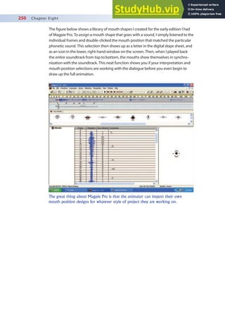 250 Chapter Eight
The igure below shows a library of mouth shapes I created for the early edition I had
of Magpie Pro. To assign a mouth shape that goes with a sound, I simply listened to the
individual frames and double-clicked the mouth position that matched the particular
phonetic sound. This selection then shows up as a letter in the digital dope sheet, and
as an icon in the lower, right-hand window on the screen. Then, when I played back
the entire soundtrack from top to bottom, the mouths show themselves in synchro-
nization with the soundtrack. This neat function shows you if your interpretation and
mouth position selections are working with the dialogue before you even begin to
draw up the full animation.
The great thing about Magpie Pro is that the animator can import their own
mouth position designs for whatever style of project they are working on.
 