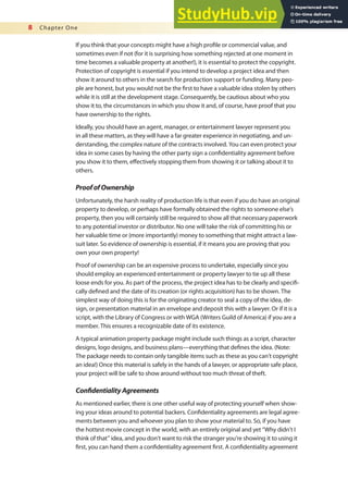 8 Chapter One
If you think that your concepts might have a high proile or commercial value, and
sometimes even if not (for it is surprising how something rejected at one moment in
time becomes a valuable property at another!), it is essential to protect the copyright.
Protection of copyright is essential if you intend to develop a project idea and then
show it around to others in the search for production support or funding. Many peo-
ple are honest, but you would not be the irst to have a valuable idea stolen by others
while it is still at the development stage. Consequently, be cautious about who you
show it to, the circumstances in which you show it and, of course, have proof that you
have ownership to the rights.
Ideally, you should have an agent, manager, or entertainment lawyer represent you
in all these matters, as they will have a far greater experience in negotiating, and un-
derstanding, the complex nature of the contracts involved. You can even protect your
idea in some cases by having the other party sign a conidentiality agreement before
you show it to them, efectively stopping them from showing it or talking about it to
others.
ProofofOwnership
Unfortunately, the harsh reality of production life is that even if you do have an original
property to develop, or perhaps have formally obtained the rights to someone else’s
property, then you will certainly still be required to show all that necessary paperwork
to any potential investor or distributor. No one will take the risk of committing his or
her valuable time or (more importantly) money to something that might attract a law-
suit later. So evidence of ownership is essential, if it means you are proving that you
own your own property!
Proof of ownership can be an expensive process to undertake, especially since you
should employ an experienced entertainment or property lawyer to tie up all these
loose ends for you. As part of the process, the project idea has to be clearly and specii-
cally deined and the date of its creation (or rights acquisition) has to be shown. The
simplest way of doing this is for the originating creator to seal a copy of the idea, de-
sign, or presentation material in an envelope and deposit this with a lawyer. Or if it is a
script, with the Library of Congress or with WGA (Writers Guild of America) if you are a
member. This ensures a recognizable date of its existence.
A typical animation property package might include such things as a script, character
designs, logo designs, and business plans—everything that deines the idea. (Note:
The package needs to contain only tangible items such as these as you can’t copyright
an idea!) Once this material is safely in the hands of a lawyer, or appropriate safe place,
your project will be safe to show around without too much threat of theft.
ConidentialityAgreements
As mentioned earlier, there is one other useful way of protecting yourself when show-
ing your ideas around to potential backers. Conidentiality agreements are legal agree-
ments between you and whoever you plan to show your material to. So, if you have
the hottest movie concept in the world, with an entirely original and yet “Why didn’t I
think of that” idea, and you don’t want to risk the stranger you’re showing it to using it
irst, you can hand them a conidentiality agreement irst. A conidentiality agreement
 