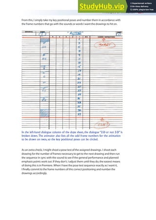 Principles of Animation 251
From this, I simply take my key positional poses and number them in accordance with
the frame numbers that go with the sounds or words I want the drawings to hit on.
As an extra check, I might shoot a pose test of the assigned drawings. I shoot each
drawing for the number of frames necessary to get to the next drawing and then run
the sequence in sync with the sound to see if the general performance and planned
emphasis points work out. If they don’t, I adjust them until they do; the easiest means
of doing this is in Premiere. When I have the pose test sequence exactly as I want it,
I inally commit to the frame numbers of this correct positioning and number the
drawings accordingly.
In the left-hand dialogue column of the dope sheet, the dialogue “2-D or not 2-D” is
broken down. The animator also lists all the odd frame numbers for the animation
to be drawn on twos, so the key positional poses can be circled.
 