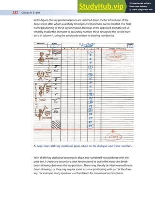 252 Chapter Eight
In this igure, the key positional poses are sketched down the far left column of the
dope sheet, after which a carefully timed pose test animatic can be created. The inal
frame positioning of these key animation drawings in the approved animatic will ul-
timately enable the animator to accurately number these key poses (the circled num-
bers) in column 1, using the previously written-in drawing number list.
With all the key positional drawings in place and numbered in accordance with the
pose test, I create any secondary pose keys required or put in the important break-
down drawings between the key positions. These may literally be inbetweened break-
down drawings, or they may require some extreme positioning with part of the draw-
ing. For example, many speakers use their hands for movement and emphasis.
A dope sheet with key positional poses added to the dialogue and frame numbers.
 