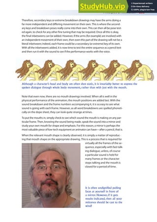 Principles of Animation 253
Therefore, secondary keys or extreme breakdown drawings may have the arms doing a
far more independent and difering movement on their own. This is where the second-
ary keys and breakdown poses really come into their own. This can then all be pose test-
ed again, to check for any other ine tuning that may be required. Once all this is okay,
the inal inbetweens can be added. However, if the arms (for example) are involved with
an independent movement of their own, then even this part of the drawing will not be a
literal inbetween; indeed, each frame could be a secondary (or extreme) key of its own.
With all the inbetweens added, it is now time to test the entire sequence as a pencil test
and then run it with the sound to see if the performance works with the voice.
Note that even now, there are no mouth drawings involved. When all is well in the
physical performance of the animation, the mouth positions are added last. With the
sound breakdown and the frame numbers accompanying it, it is so easy to see what
sound is going with each frame. However, as all word breakdowns are spelled phoneti-
cally on the dope sheet, they can look quite strange at times.
To put the mouths in, simply check to see which sound the mouth is making on any par-
ticular frame. Then, knowing the sound being made, speak the sound into a mirror and
study your own mouth for shape and emphasis. For this reason, a mirror is perhaps the
most valuable piece of low-tech equipment an animator can have—after a pencil, that is.
When the relevant mouth shape is clearly observed, it is simply a matter of reproduc-
ing that mouth shape on the appropriate drawing. This is a process that is required for
virtually all the frames of the se-
quence, especially with fast-talk-
ing dialogue, unless, of course
a particular sound is held for
many frames or the character
stops talking and the mouth is
closed for a period of time.
Although a character’s head and body are often shot static, it is invariably better to express the
spoken dialogue through whole body movement, rather than with just with the mouth.
It is often undignified pulling
faces at yourself in front of
a mirror. However, if it gets
results indicated, then all your
reticence should be cast to the
wind!
 