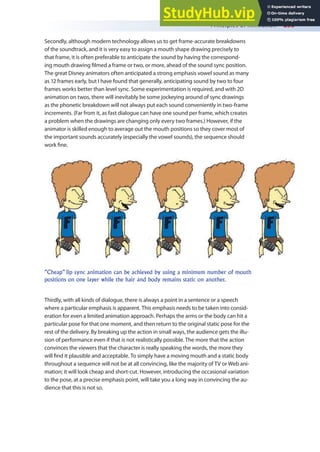 Principles of Animation 255
Secondly, although modern technology allows us to get frame-accurate breakdowns
of the soundtrack, and it is very easy to assign a mouth shape drawing precisely to
that frame, it is often preferable to anticipate the sound by having the correspond-
ing mouth drawing ilmed a frame or two, or more, ahead of the sound sync position.
The great Disney animators often anticipated a strong emphasis vowel sound as many
as 12 frames early, but I have found that generally, anticipating sound by two to four
frames works better than level sync. Some experimentation is required, and with 2D
animation on twos, there will inevitably be some jockeying around of sync drawings
as the phonetic breakdown will not always put each sound conveniently in two-frame
increments. (Far from it, as fast dialogue can have one sound per frame, which creates
a problem when the drawings are changing only every two frames.) However, if the
animator is skilled enough to average out the mouth positions so they cover most of
the important sounds accurately (especially the vowel sounds), the sequence should
work ine.
Thirdly, with all kinds of dialogue, there is always a point in a sentence or a speech
where a particular emphasis is apparent. This emphasis needs to be taken into consid-
eration for even a limited animation approach. Perhaps the arms or the body can hit a
particular pose for that one moment, and then return to the original static pose for the
rest of the delivery. By breaking up the action in small ways, the audience gets the illu-
sion of performance even if that is not realistically possible. The more that the action
convinces the viewers that the character is really speaking the words, the more they
will ind it plausible and acceptable. To simply have a moving mouth and a static body
throughout a sequence will not be at all convincing, like the majority of TV or Web ani-
mation; it will look cheap and short-cut. However, introducing the occasional variation
to the pose, at a precise emphasis point, will take you a long way in convincing the au-
dience that this is not so.
”Cheap” lip sync animation can be achieved by using a minimum number of mouth
positions on one layer while the hair and body remains static on another.
 