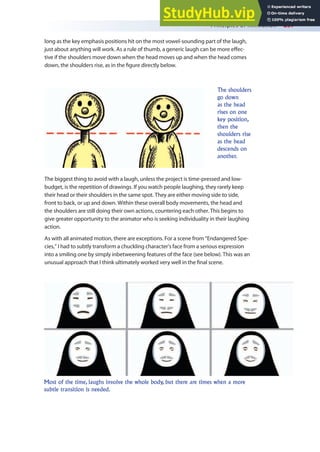Principles of Animation 257
The biggest thing to avoid with a laugh, unless the project is time-pressed and low-
budget, is the repetition of drawings. If you watch people laughing, they rarely keep
their head or their shoulders in the same spot. They are either moving side to side,
front to back, or up and down. Within these overall body movements, the head and
the shoulders are still doing their own actions, countering each other. This begins to
give greater opportunity to the animator who is seeking individuality in their laughing
action.
As with all animated motion, there are exceptions. For a scene from “Endangered Spe-
cies,” I had to subtly transform a chuckling character’s face from a serious expression
into a smiling one by simply inbetweening features of the face (see below). This was an
unusual approach that I think ultimately worked very well in the inal scene.
The shoulders
go down
as the head
rises on one
key position,
then the
shoulders rise
as the head
descends on
another.
Most of the time, laughs involve the whole body, but there are times when a more
subtle transition is needed.
long as the key emphasis positions hit on the most vowel-sounding part of the laugh,
just about anything will work. As a rule of thumb, a generic laugh can be more efec-
tive if the shoulders move down when the head moves up and when the head comes
down, the shoulders rise, as in the igure directly below.
 