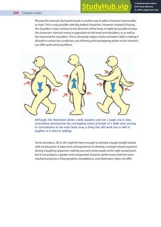 258 Chapter Eight
Moving the stomach during the laugh is another way to add a character’s personality
or style. This is only possible with big-bellied characters. However, instead of having
the shoulders move contrary to the direction of the head, it might be possible to have
the character’s stomach move in opposition to the head and shoulders, or as well as
the head and the shoulders. This is obviously subject to the animator’s skill in making it
all work in unison but a judicious use of timing and overlapping action on the stomach
can ofer quite amusing efects.
Some animators, 2D or 3D, might be keen enough to animate a laugh straight ahead,
with no key poses. It takes time and experience to develop a straight-ahead sequence
during a laughing sequence, making sure each action peaks at the right sound point,
but it can produce a greater and unexpected character performance that the more
mechanical process of key positions, breakdowns, and inbetweens does not ofer.
Although this illustration shows a walk sequence and not a laugh one, it does
nevertheless demonstrate the overlapping action principle of a belly mass moving
in contradiction to the main body mass, a thing that will work just as well in
laughter as it does in walking.
 