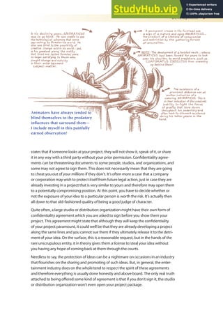 Development 9
states that if someone looks at your project, they will not show it, speak of it, or share
it in any way with a third party without your prior permission. Conidentiality agree-
ments can be threatening documents to some people, studios, and organizations, and
some may not agree to sign them. This does not necessarily mean that they are going
to cheat you out of your millions if they don’t. It’s often more a case that a company
or corporation may wish to protect itself from future legal action, just in case they are
already investing in a project that is very similar to yours and therefore may open them
to a potentially compromising position. At this point, you have to decide whether or
not the exposure of your idea to a particular person is worth the risk. It’s actually then
all down to that old-fashioned quality of being a good judge of character.
Quite often, a large studio or distribution organization might have their own form of
conidentiality agreement which you are asked to sign before you show them your
project. This agreement might state that although they will keep the conidentiality
of your project paramount, it could well be that they are already developing a project
along the same lines and you cannot sue them if they ultimately release it to the detri-
ment of your idea. On the surface, this is a reasonable request, but in the hands of the
rare unscrupulous entity, it in theory gives them a license to steal your idea without
you having any hope of coming back at them through the courts.
Needless to say, the protection of ideas can be a nightmare on occasions in an industry
that lourishes on the sharing and promoting of such ideas. But, in general, the enter-
tainment industry does on the whole tend to respect the spirit of these agreements
and therefore everything is usually done honestly and above board. The only real truth
attached to being ofered some kind of agreement is that if you don’t sign it, the studio
or distribution organization won’t even open your project package.
Animators have always tended to
blind themselves to the predatory
influences that surround them—
I include myself in this painfully
earned observation!
 