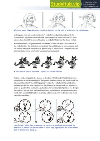 Principles of Animation 261
on this page, note too how this character’s eyeball immediately turns towards the
point where it is going to eventually look, even though the partial blink has not even
occurred yet. Most blinks conceal this kind of eyeball shift behind the closed eyelids.
An even better trick to give the move a real kick is to have the pupil favor one side of
the eyeball before the blink, then immediately the eyelid begins to open up again and
the pupil is already on the other side, approaching its end position. This gives snap and
attention to the move which otherwise could just be too soft.
With this young Miyazaki action, there is a slight arc on the path of action that the eyeballs take.
A blink can be partial, more like a squint, and still be effective.
To give a further impact to the change of direction in the look, the head should be in-
volved in the action. For example, if the eyes are looking one way and need to look the
other quickly, not only should the pupils arc across the eyeball and the eyelids blink
midway, but also the head could turn in the direction of the new look too, moving on
an arc to give the inal position more attention. Remember, nothing moves in a straight
line, unless it is a machine, and therefore a head turn will either arc upwards or down-
wards from one side to the other. Invariably, a downward arc is best in this kind of sce-
nario, but not always.
Here, I used a blink, then an extreme eye reaction, to emphasize the struggle the
baby had to remove the pacifier. There is also a very slight curved arc to the head’s
path of action when doing so.
 