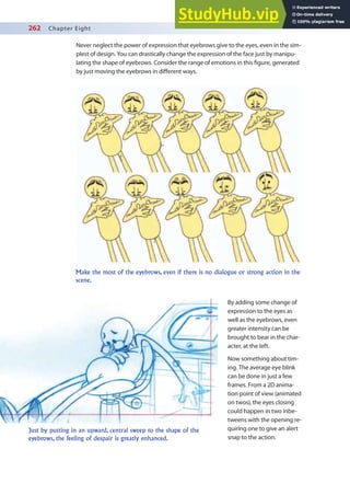 262 Chapter Eight
Never neglect the power of expression that eyebrows give to the eyes, even in the sim-
plest of design. You can drastically change the expression of the face just by manipu-
lating the shape of eyebrows. Consider the range of emotions in this igure, generated
by just moving the eyebrows in diferent ways.
By adding some change of
expression to the eyes as
well as the eyebrows, even
greater intensity can be
brought to bear in the char-
acter, at the left.
Now something about tim-
ing. The average eye blink
can be done in just a few
frames. From a 2D anima-
tion point of view (animated
on twos), the eyes closing
could happen in two inbe-
tweens with the opening re-
quiring one to give an alert
snap to the action.
Make the most of the eyebrows, even if there is no dialogue or strong action in the
scene.
Just by putting in an upward, central sweep to the shape of the
eyebrows, the feeling of despair is greatly enhanced.
 