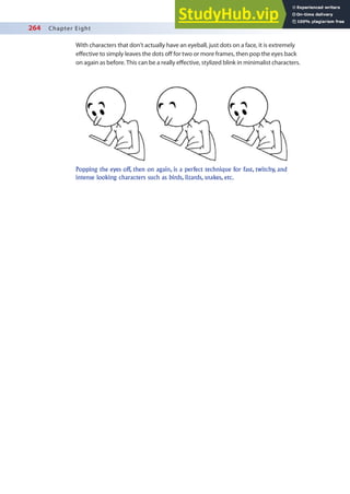 264 Chapter Eight
With characters that don’t actually have an eyeball, just dots on a face, it is extremely
efective to simply leaves the dots of for two or more frames, then pop the eyes back
on again as before. This can be a really efective, stylized blink in minimalist characters.
Popping the eyes off, then on again, is a perfect technique for fast, twitchy, and
intense looking characters such as birds, lizards, snakes, etc.
 