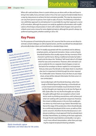 266 Chapter Nine
When all is said and done, there is a point where you are alone with an idea and have to
bring it into reality. Every animator works in his or her own way but fundamentally there is
a step-by-step process to achieve the best animation possible. This step-by-step process
can vary from person to person, from style to style, of course. The following is therefore
not a deinitive approach to animating but it is essentially the way that I approach a scene
of 2D animation, although the process can easily be applied to all animation with modii-
cations of technique and procedure. It starts with a blank sheet of paper and a pencil (or
a blank screen and a mouse for some digital animators), although the pencil is always my
preferred starting point, whether working in 2D or 3D.
Key Poses
For the purposes of maximizing the process, let’s assume that the scene we are about to
animate contains dialogue as well as layered action, and the soundtrack has already been
phonetically broken down and transferred to a standard dope sheet.
After I’m totally acquainted with the soundtrack and its delivery,
emphasis points, and general intonation, I draw a series of quick
thumbnail sketches that visually express the key moments of the
character’s performance. Being a traditional animator by habit, I
tend to do this down the “thinking” (left hand) side of a 2D dope
sheet for ease and convenience. However, other animators can
just as easily do this on a separate sheet of paper, or even on
the back of an envelope or dinner napkin! It is not important
that you draw your thumbnails on the dope sheet or anywhere
else, but it is important to think through the action required
for a believable scene. However, if you do draw on your dope
sheet, at least all the relevant information for that scene is in
one central place.
I personally begin with thumbnail drawings, rather than
rough or inished layout/key drawings, as thumbnails are
a more instant and immediate visual shorthand of what
my irst thoughts are inspiring me to do (see the igure at
left). Quite often, for me, the irst thoughts are my best
thoughts (although there are exceptions where I work
and re-work my thinking several times until I achieve just
what I am seeking with a particular sequence). However,
this instant scribble process is the one that usually gets
me where my mind wants to go, fastest. Remember too,
that at this stage of the production, there should already
be a conirmed storyboard of the scene, as well as of the
scenes around it, therefore the thumbnail process is sim-
ply personalizing a visual approach that has already been
decided. Nevertheless, by working at the basic approach,
through thumb-sized sketches and doodles, I can get a
much more reined interpretation, rather than just copy-
ing the original storyboard drawing verbatim.
Quick thumbnails capture
inspiration and initial ideas for the action.
NOTE
Clearly, 3D animators will have
to indulge this 2D approach to
animation a little. But, in view of
the fact that many of the best
3D animators I have met are
excellent artists in their own right,
and quite often work better when
sketching out their ideas in the
same way suggested here, I do
strongly recommend this process
for ALL animation approaches.
Clearly, beyond this point
however, digital animators will
have to adapt this traditionally-
evolved process of creation to
their own production methods.
 