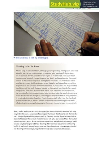 Animating Step by Step 267
A dope sheet filled in with my first thoughts.
Nothing Is Set In Stone
Always keep an open mind that, although you are genuinely putting down your best
ideas for a scene, the concept might be changed quite significantly by the direc-
tor or technical director, or as the scene begins to be animated. This could mean
that even you, yourself, change things as you sketch and work from the thumbnail
version of the scene or sequence, finding better solutions. The bottom line is that
you have to remain flexible and open to new thoughts and ideas about everything
as you float in this creative, inspirational moment of production. You may even find
that bizarre, off-the-wall thoughts, outside of the original, storyboarded approach,
will pop into your mind. Scribble them down! Most times they will be irrelevant,
but occasionally the renegade thought is the one that adds that touch of magic to a
scene that no one else thought of, directing your sequence of ideas along an entire-
ly new track of thought altogether. This is fundamentally why I find the thumbnail
process so valuable. It doesn’t commit to the more time-intensive process of fin-
ished animation drawings but does give the mind a chance to roam free, creatively.
A very useful additional process to consider here is the preliminary animatic. It is very
easy indeed to scan a sequence of developed thumbnail sketches and edit them to the
track using a digital editing program such as Premiere (see the igure on page 268) or
Digicel’s Flipbook. Played back in real time, you will get a real sense of how the inal an-
imated sequence works. At the same time, since these are only sketch drawings, it will
be very easy to change or add new drawings if the planned sequence is not lowing
perfectly and needs some changes here and there. Even these loosely drawn thumb-
nail drawings will enable you to polish the rough pose sequence at this stage.
 