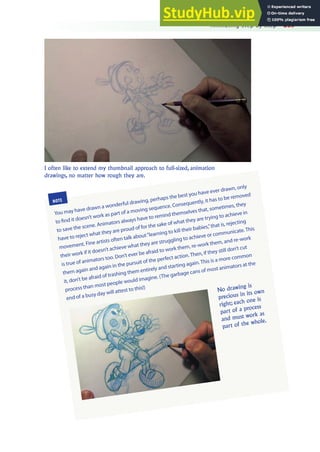 Animating Step by Step 269
I often like to extend my thumbnail approach to full-sized, animation
drawings, no matter how rough they are.
NOTE
You may have drawn a wonderful drawing, perhaps the best you have ever drawn, only
to ind it doesn’t work as part of a moving sequence. Consequently, it has to be removed
to save the scene. Animators always have to remind themselves that, sometimes, they
have to reject what they are proud of for the sake of what they are trying to achieve in
movement. Fine artists often talk about“learning to kill their babies,”that is, rejecting
their work if it doesn’t achieve what they are struggling to achieve or communicate.This
is true of animators too. Don’t ever be afraid to work them, re-work them, and re-work
them again and again in the pursuit of the perfect action.Then, if they still don’t cut
it, don’t be afraid of trashing them entirely and starting again.This is a more common
process than most people would imagine. (The garbage cans of most animators at the
end of a busy day will attest to this!) No drawing is
precious in its own
right; each one is
part of a process
and must work as
part of the whole.
 