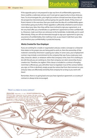 10 Chapter One
If the opposite party is not prepared to sign any form of conidentiality agreement,
there could be a stalemate and you won’t even get an opportunity to show what you
have. To circumnavigate this, you might just venture a broad overview of your idea to
the prospective interested party, without going into speciic details. If they show suf-
icient interest in the overview, then you could raise the idea of a conidentiality agree-
ment before going any further. If their appetite is suiciently whetted to want to learn
more about your idea, then they will be more inclined to sign your agreement, or at
the very least ofer you a handshake as a gentleman’s agreement on their conidentiali-
ty. (However, make sure there are witnesses to the handshake, incidentally, just in case!)
Alternatively, if they are still not interested enough to sign your agreement or give any
assurances of conidentiality, then nothing is lost, as you haven’t told them your idea
and therefore your conidentiality is protected anyway.
WorksCreatedforYourEmployer
If you are working for a studio or organization and you create a concept or a character
that relates to the project you are being paid to work on, then the ownership of that
material is owned by whomever is paying your salary. In some cases, your employment
contract may include a commitment to the company that says if you create your own
idea, character, sketch, or whatever within that company’s time, even if it is nothing to
do with the job you are working on, then that company can claim ownership of your
creation too. Therefore, be vigilant. If this clause is included in a contract of employ-
ment that is ofered you, you will either have to negotiate it out of the contract before
you sign, or if this is declined, simply accept the notion that from that moment on, you
and your ideas are efectively owned by that company for as long as you work with
them!
Remember, there is no going back once you have signed an agreement, so scrutiny of
contracts is always to be encouraged.
There’s a claws in every contract!
 