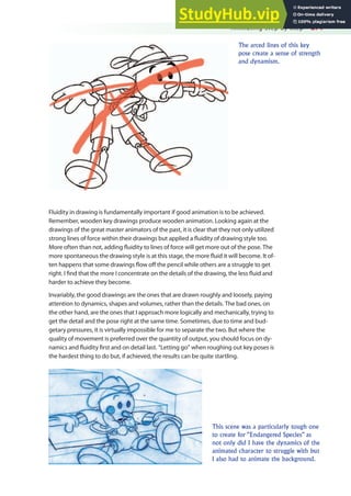 Animating Step by Step 271
Fluidity in drawing is fundamentally important if good animation is to be achieved.
Remember, wooden key drawings produce wooden animation. Looking again at the
drawings of the great master animators of the past, it is clear that they not only utilized
strong lines of force within their drawings but applied a luidity of drawing style too.
More often than not, adding luidity to lines of force will get more out of the pose. The
more spontaneous the drawing style is at this stage, the more luid it will become. It of-
ten happens that some drawings low of the pencil while others are a struggle to get
right. I ind that the more I concentrate on the details of the drawing, the less luid and
harder to achieve they become.
Invariably, the good drawings are the ones that are drawn roughly and loosely, paying
attention to dynamics, shapes and volumes, rather than the details. The bad ones, on
the other hand, are the ones that I approach more logically and mechanically, trying to
get the detail and the pose right at the same time. Sometimes, due to time and bud-
getary pressures, it is virtually impossible for me to separate the two. But where the
quality of movement is preferred over the quantity of output, you should focus on dy-
namics and luidity irst and on detail last. “Letting go” when roughing out key poses is
the hardest thing to do but, if achieved, the results can be quite startling.
The arced lines of this key
pose create a sense of strength
and dynamism.
This scene was a particularly tough one
to create for “Endangered Species” as
not only did I have the dynamics of the
animated character to struggle with but
I also had to animate the background.
 
