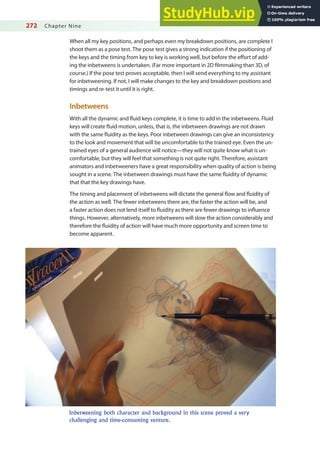 272 Chapter Nine
When all my key positions, and perhaps even my breakdown positions, are complete I
shoot them as a pose test. The pose test gives a strong indication if the positioning of
the keys and the timing from key to key is working well, but before the efort of add-
ing the inbetweens is undertaken. (Far more important in 2D ilmmaking than 3D, of
course.) If the pose test proves acceptable, then I will send everything to my assistant
for inbetweening. If not, I will make changes to the key and breakdown positions and
timings and re-test it until it is right.
Inbetweens
With all the dynamic and luid keys complete, it is time to add in the inbetweens. Fluid
keys will create luid motion, unless, that is, the inbetween drawings are not drawn
with the same luidity as the keys. Poor inbetween drawings can give an inconsistency
to the look and movement that will be uncomfortable to the trained eye. Even the un-
trained eyes of a general audience will notice—they will not quite know what is un-
comfortable, but they will feel that something is not quite right. Therefore, assistant
animators and inbetweeners have a great responsibility when quality of action is being
sought in a scene. The inbetween drawings must have the same luidity of dynamic
that that the key drawings have.
The timing and placement of inbetweens will dictate the general low and luidity of
the action as well. The fewer inbetweens there are, the faster the action will be, and
a faster action does not lend itself to luidity as there are fewer drawings to inluence
things. However, alternatively, more inbetweens will slow the action considerably and
therefore the luidity of action will have much more opportunity and screen time to
become apparent.
Inbetweening both character and background in this scene proved a very
challenging and time-consuming venture.
 