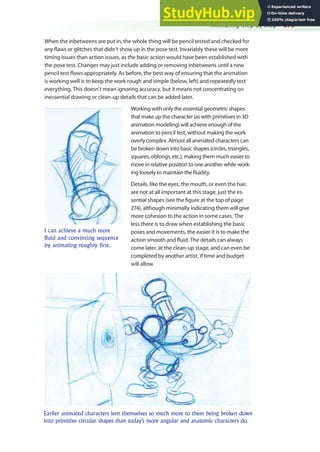 Animating Step by Step 273
When the inbetweens are put in, the whole thing will be pencil tested and checked for
any laws or glitches that didn’t show up in the pose test. Invariably these will be more
timing issues than action issues, as the basic action would have been established with
the pose test. Changes may just include adding or removing inbetweens until a new
pencil test lows appropriately. As before, the best way of ensuring that the animation
is working well is to keep the work rough and simple (below, left) and repeatedly test
everything. This doesn’t mean ignoring accuracy, but it means not concentrating on
inessential drawing or clean-up details that can be added later.
Working with only the essential geometric shapes
that make up the character (as with primitives in 3D
animation modeling) will achieve enough of the
animation to pencil test, without making the work
overly complex. Almost all animated characters can
be broken down into basic shapes (circles, triangles,
squares, oblongs, etc.), making them much easier to
move in relative position to one another while work-
ing loosely to maintain the luidity.
Details, like the eyes, the mouth, or even the hair,
are not at all important at this stage, just the es-
sential shapes (see the igure at the top of page
274), although minimally indicating them will give
more cohesion to the action in some cases. The
less there is to draw when establishing the basic
poses and movements, the easier it is to make the
action smooth and luid. The details can always
come later, at the clean-up stage, and can even be
completed by another artist, if time and budget
will allow.
I can achieve a much more
fluid and convincing sequence
by animating roughly first.
Earlier animated characters lent themselves so much more to them being broken down
into primitive circular shapes than today’s more angular and anatomic characters do.
 