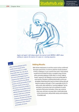 274 Chapter Nine
Adding Mouths
With all the inbetweens in and the correct action conirmed
through a pencil test, it is time to add the mouth positions
if there is dialogue or sync sound in the scene. I have trained
myself not to be afraid of using a complete range of shots
when animating dialogue. Quite often, in a long “talking
heads” sequence, the dialogue can be very predictable or
even boring. Therefore, anything that breaks up this pre-
dictability while itting the nature of what is being said will
help the audience through it. This is especially true for TV
series work, often deined as “moving wallpaper” by the
animation community, due to its emphasis on words
and lack of full action animation. Close-ups, extreme
close-ups, and even cut-away shots, mixed selectively
in this environment, will provide variety and emphasis,
if handled well.
NOTE
When framing dialogue scenes,
I prefer not to situate all the
speaking characters in a single
long (wide) shot.Yes, I do use an
establishing wide shot to deine
the scene at the beginning of a
sequence, but I prefer to use mid
or close-up shots for the talking
sections, so the personality of each
character clearly comes across.
Of course, if economy of efort is
everything, it is possible to have
talking characters located in an
extreme wide shot, so that the
mouths cannot even be seen.
However, this does not help the
audience understand just who
is speaking or their inherent
personality, of course.
Again and again I will always preach the eternal truth: SIMPLE is BEST when
seeking to capture the essence of a pose or a moving sequence.
 