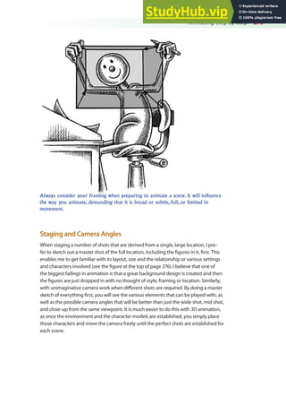 Animating Step by Step 275
Always consider your framing when preparing to animate a scene. It will influence
the way you animate, demanding that it is broad or subtle, full, or limited in
movement.
Staging and Camera Angles
When staging a number of shots that are derived from a single, large location, I pre-
fer to sketch out a master shot of the full location, including the igures in it, irst. This
enables me to get familiar with its layout, size and the relationship or various settings
and characters involved (see the igure at the top of page 276). I believe that one of
the biggest failings in animation is that a great background design is created and then
the igures are just dropped in with no thought of style, framing or location. Similarly,
with unimaginative camera work when diferent shots are required. By doing a master
sketch of everything irst, you will see the various elements that can be played with, as
well as the possible camera angles that will be better than just the wide shot, mid shot,
and close-up from the same viewpoint. It is much easier to do this with 3D animation,
as once the environment and the character models are established, you simply place
those characters and move the camera freely until the perfect shots are established for
each scene.
 