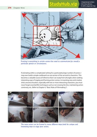 276 Chapter Nine
If animating within a complicated setting for a particularly large number of scenes, I
may even build a simple cardboard cut-out version of the set and its characters. This
becomes a valuable source of reference that I can study from all angles when seeking
interesting ways of staging and framing action scenes. In inventing new and creative
shots around a location, especially with two or more interacting characters, you must
never forget essential ilm techniques such as not crossing the line, maintaining action
continuity, etc. (Refer to Chapter 4, “Basic Rules of Filmmaking.”)
Framing is everything in certain scenes that need to communicate (or reveal) a
particular person or circumstance.
The same action can be framed in many different ways; look for unique and
interesting ways to stage your action.
 