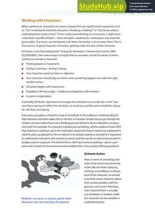 Animating Step by Step 277
Working with Characters
When working on characters in a scene I always irst ask myself certain questions such
as, “Do I understand what this character is thinking or feeling?” or “Do I know what is
motivating their actions here?” If I am really concentrating on a character, I might even
write down a proile of them—their strengths, weaknesses, motivations and essential
personality. The more I can familiarize with them, the better I can animate them. This is
the essence of good character animation, getting under the skin of that character.
Ed Hooks, in his fascinating book “Acting for Animators” (Heinemann Drama, ISBN
032500580X), cites seven major concepts that an animator should be aware of when
starting to animate a character:
n Thinking leads to movement.
n Acting is reacting—Acting is doing.
n Your character needs to have an objective.
n Your character should play an action until something happens to make him play
another action.
n All action begins with movement.
n Empathy is the key magic—Audiences empathize with emotion.
n A scene is negotiation.
Essentially Ed Hooks’ approach encourages the animator to consider the “inner” pro-
cess that is going on within the character, as much as a real life actor would the charac-
ter role they are playing.
Every pose you place a character in has to contribute to the audience’s understanding of
that character and what makes him or her tick. A character should not just go through the
motions of action; there has to be a thinking process behind it all, or motivation, emotion,
and need. For example, if a character is picking up something, will the audience know WHY
that character is picking it up? Is the motivation explained? Does it need to be explained? Is
what he picks up pleasant to him or odious? Is he doing it openly or secretly? It is important
to understand motivation and reaction to events and that can be so well communicated in
simply a pose or a gesture. The bottom line is, don’t just move something—give it a pur-
pose and a motive for the movement and establish this in the posing of the key positions.
ExtremeAction
Now, in terms of animating char-
acters that need to be extremely
active, like one that is dancing,
twisting, or tumbling, it is always
best if that character can at least
have their center of gravity above
their contact position with the
ground, such as over their foot,
even if part of them is actually
out of balance. A shadow under
the character can be valuable in
underpinning this.
Shadows can serve as contact points when
characters are not touching the ground.
 