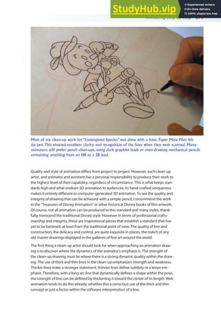 Animating Step by Step 279
Quality and style of animation difers from project to project. However, each clean-up
artist, and animator and assistant has a personal responsibility to produce their work to
the highest level of their capability, regardless of circumstance. This is what keeps stan-
dards high and what endears 2D animation to audiences; its hand-crafted uniqueness
makes it entirely diferent to computer-generated 3D animation. To see the quality and
integrity of drawing that can be achieved with a simple pencil, I recommend the work
in the “Treasures of Disney Animation” or other historical Disney books of ilm artwork.
Of course, not all animation can be produced to this standard and many styles, thank-
fully, transcend the traditional Disney style. However, in terms of professional crafts-
manship and integrity, these are inspirational pieces that establish a standard that has
yet to be bettered, at least from the traditional point of view. The quality of line and
construction, the delicacy and control, are quite exquisite in places, the match of any
old master drawings displayed in the galleries of ine art around the world.
The irst thing a clean-up artist should look for when approaching an animation draw-
ing is to discover where the dynamics of the animator’s emphasis is. The strength of
the clean-up drawing must lie where there is a strong dynamic quality within the draw-
ing. The use of thick and thin lines in the clean-up emphasizes strength and weakness.
Thicker lines make a stronger statement; thinner lines deine subtlety or a lesser em-
phasis. Therefore, with a long arc line that dynamically deines a shape within the pose,
the strength of line can be deined by thickening it toward the center of its length. Web
animation tends to do this already, whether this a conscious use of the thick and thin
concept or just a factor within the software interpretation of a line.
Most of my clean-up work for “Endangered Species” was done with a basic Paper Mate Pilot felt
tip pen. This ensured excellent clarity and recognition of the lines when they were scanned. Many
animators still prefer pencil clean-ups, using dark graphite leads or even-drawing mechanical pencils
containing anything from an HB to a 2B lead.
 