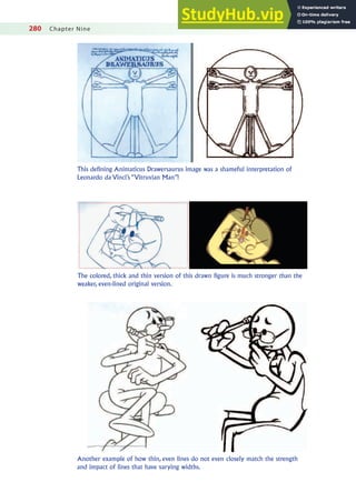 280 Chapter Nine
This defining Animaticus Drawersaurus image was a shameful interpretation of
Leonardo da Vinci’s “Vitruvian Man”!
The colored, thick and thin version of this drawn figure is much stronger than the
weaker, even-lined original version.
Another example of how thin, even lines do not even closely match the strength
and impact of lines that have varying widths.
 