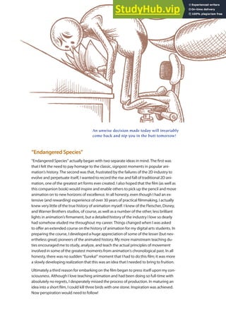 “Endangered Species”
“Endangered Species” actually began with two separate ideas in mind. The irst was
that I felt the need to pay homage to the classic, signpost moments in popular ani-
mation’s history. The second was that, frustrated by the failures of the 2D industry to
evolve and perpetuate itself, I wanted to record the rise and fall of traditional 2D ani-
mation, one of the greatest art forms ever created. I also hoped that the ilm (as well as
this companion book) would inspire and enable others to pick up the pencil and move
animation on to new horizons of excellence. In all honesty, even though I had an ex-
tensive (and rewarding) experience of over 30 years of practical ilmmaking, I actually
knew very little of the true history of animation myself. I knew of the Fleischer, Disney,
and Warner Brothers studios, of course, as well as a number of the other, less brilliant
lights in animation’s irmament, but a detailed history of the industry I love so dearly
had somehow eluded me throughout my career. Things changed when I was asked
to ofer an extended course on the history of animation for my digital arts students. In
preparing the course, I developed a huge appreciation of some of the lesser (but nev-
ertheless great) pioneers of the animated history. My more mainstream teaching du-
ties encouraged me to study, analyze, and teach the actual principles of movement
involved in some of the greatest moments from animation’s chronological past. In all
honesty, there was no sudden “Eureka!” moment that I had to do this ilm; it was more
a slowly developing realization that this was an idea that I needed to bring to fruition.
Ultimately a third reason for embarking on the ilm began to press itself upon my con-
sciousness. Although I love teaching animation and had been doing so full-time with
absolutely no regrets, I desperately missed the process of production. In maturing an
idea into a short ilm, I could kill three birds with one stone. Inspiration was achieved.
Now perspiration would need to follow!
An unwise decision made today will invariably
come back and nip you in the butt tomorrow!
 