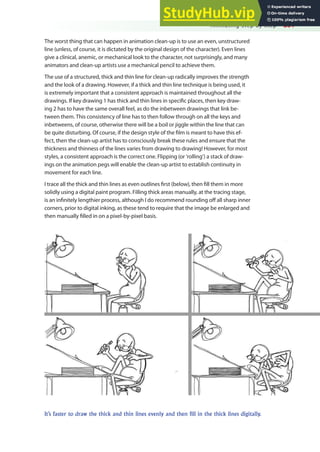 Animating Step by Step 281
The worst thing that can happen in animation clean-up is to use an even, unstructured
line (unless, of course, it is dictated by the original design of the character). Even lines
give a clinical, anemic, or mechanical look to the character, not surprisingly, and many
animators and clean-up artists use a mechanical pencil to achieve them.
The use of a structured, thick and thin line for clean-up radically improves the strength
and the look of a drawing. However, if a thick and thin line technique is being used, it
is extremely important that a consistent approach is maintained throughout all the
drawings. If key drawing 1 has thick and thin lines in speciic places, then key draw-
ing 2 has to have the same overall feel, as do the inbetween drawings that link be-
tween them. This consistency of line has to then follow through on all the keys and
inbetweens, of course, otherwise there will be a boil or jiggle within the line that can
be quite disturbing. Of course, if the design style of the ilm is meant to have this ef-
fect, then the clean-up artist has to consciously break these rules and ensure that the
thickness and thinness of the lines varies from drawing to drawing! However, for most
styles, a consistent approach is the correct one. Flipping (or ‘rolling’) a stack of draw-
ings on the animation pegs will enable the clean-up artist to establish continuity in
movement for each line.
I trace all the thick and thin lines as even outlines irst (below), then ill them in more
solidly using a digital paint program. Filling thick areas manually, at the tracing stage,
is an ininitely lengthier process, although I do recommend rounding of all sharp inner
corners, prior to digital inking, as these tend to require that the image be enlarged and
then manually illed in on a pixel-by-pixel basis.
It’s faster to draw the thick and thin lines evenly and then fill in the thick lines digitally.
 