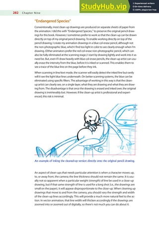 282 Chapter Nine
“Endangered Species”
Conventionally, most clean-up drawings are produced on separate sheets of paper from
the animation. I did this with “Endangered Species,” to preserve the original pencil draw-
ings for this book. However, I sometimes prefer to work so that the clean-up can be drawn
directly on top of my original pencil drawing. To enable working directly on top of the
pencil drawing, I create my animation drawings in a blue col-erase pencil, although not
the non-photographic blue, which I ind too light in color to see clearly enough when I’m
drawing. (Other animators prefer the red col-erase non-photographic pencil, which can
also be fully eliminated at the scanning stage.) I start by drawing lightly and work into it as
need be. But, even if I draw heavily with blue col-erase pencils, the clean-up artist can usu-
ally erase the intensity from the blue, before it is inked or scanned. This enables them to
see a trace of the blue line on the page before they ink.
When scanning in line/text mode, the scanner will easily detect the inked line but rarely
will it see the light blue lines underneath. On better scanning systems, the blue can be
eliminated using speciic ilters. The advantage of working in this way is that the clean-
up artist can clearly see, on a single layer, what they are drawing and what they are draw-
ing from. The disadvantage is that once the drawing is erased and inked over, the original
drawing is irretrievably lost. However, if the clean-up artist is professional and experi-
enced, this risk is minimal.
An example of inking the cleaned-up version directly onto the original pencil drawing.
An aspect of clean-ups that needs particular attention is when a character moves up,
to, or away from, the camera; the line thickness should not remain the same. It is usu-
ally not so apparent when a particular weight (strength) of line be used in a close-up
drawing, but if that same strength of line is used for a long shot (i.e., the drawings are
small on the paper), it will appear disproportionate to the close-up. When cleaning up
drawings that move to and from the camera, you should vary the strength and width
of the clean-up lines accordingly. This will provide a much more natural feel to the ac-
tion. In vector animation, that line width will thicken accordingly if the drawings are
zoomed into or zoomed out of digitally, so there’s not much you can do about it.
 
