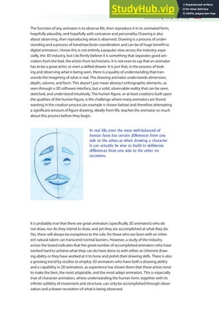 Animating Step by Step 285
The function of any animator is to observe life, then reproduce it in its animated form,
hopefully plausibly, and hopefully with caricature and personality. Drawing is also
about observing, then reproducing what is observed. Drawing is a process of under-
standing and a process of hand/eye/brain coordination and can be of huge beneit to
digital animators. I know this is not entirely a popular view across the industry, espe-
cially, the 3D industry, but I do irmly believe it is something that separates good ani-
mators from the bad, the artists from technicians. It is not even to say that an animator
has to be a great artist, or even a skilled drawer. It is just that, in the process of look-
ing and observing what is being seen, there is a quality of understanding that tran-
scends the imagining of what is real. The drawing animator understands dimension,
depth, volume, and form. This doesn’t just mean abstract orthographic elements, as
seen through a 3D software interface, but a solid, observable reality that can be seen,
sketched, and understood intuitively. The human igure, or at least creations built upon
the qualities of the human igure, is the challenge where many animators are found
wanting in the creation process (an example is shown below) and therefore attempting
a signiicant amount of igure drawing, ideally from life, teaches the animator so much
about this process before they begin.
In real life, even the most well-balanced of
human faces has certain differences from one
side to the other, so when drawing a character
it can actually be wise to build in deliberate
differences from one side to the other on
occasions.
It is probably true that there are great animators (speciically 3D animators) who do
not draw, nor do they intend to draw, and yet they are accomplished at what they do.
Yes, there will always be exceptions to the rule, for those who are born with an inher-
ent natural talent can transcend normal barriers. However, a study of the industry
across the board indicates that the great number of accomplished animators who have
worked hard to achieve what they can do have done so with either an inherent draw-
ing ability or they have worked at it to hone and polish their drawing skills. There is also
a growing trend by studios to employ 3D animators who have both a drawing ability
and a capability in 2D animation, as experience has shown them that these artists tend
to make the best, the most adaptable, and the most adept animators. This is especially
true of character animators, where understanding the human form, together with its
ininite subtlety of movement and structure, can only be accomplished through obser-
vation and a drawn recreation of what is being observed.
 