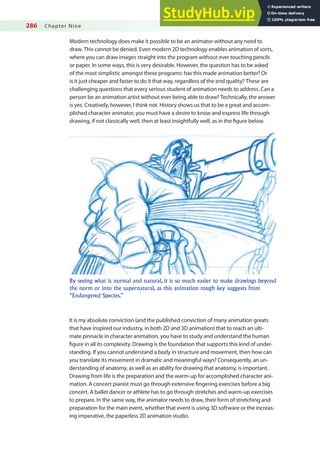 286 Chapter Nine
Modern technology does make it possible to be an animator without any need to
draw. This cannot be denied. Even modern 2D technology enables animation of sorts,
where you can draw images straight into the program without ever touching pencils
or paper. In some ways, this is very desirable. However, the question has to be asked
of the most simplistic amongst these programs: has this made animation better? Or
is it just cheaper and faster to do it that way, regardless of the end quality? These are
challenging questions that every serious student of animation needs to address. Can a
person be an animation artist without ever being able to draw? Technically, the answer
is yes. Creatively, however, I think not. History shows us that to be a great and accom-
plished character animator, you must have a desire to know and express life through
drawing, if not classically well, then at least insightfully well, as in the igure below.
By seeing what is normal and natural, it is so much easier to make drawings beyond
the norm or into the supernatural, as this animation rough key suggests from
“Endangered Species.”
It is my absolute conviction (and the published conviction of many animation greats
that have inspired our industry, in both 2D and 3D animation) that to reach an ulti-
mate pinnacle in character animation, you have to study and understand the human
igure in all its complexity. Drawing is the foundation that supports this kind of under-
standing. If you cannot understand a body in structure and movement, then how can
you translate its movement in dramatic and meaningful ways? Consequently, an un-
derstanding of anatomy, as well as an ability for drawing that anatomy, is important.
Drawing from life is the preparation and the warm-up for accomplished character ani-
mation. A concert pianist must go through extensive ingering exercises before a big
concert. A ballet dancer or athlete has to go through stretches and warm-up exercises
to prepare. In the same way, the animator needs to draw, their form of stretching and
preparation for the main event, whether that event is using 3D software or the increas-
ing imperative, the paperless 2D animation studio.
 