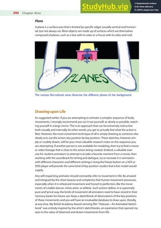 290 Chapter Nine
Plane
A plane is a surface area that is limited by speciic edges (usually vertical and horizon-
tal, but not always so). Most objects are made up of surfaces which are themselves
composed of planes, such as a box with its sides or a house with its sides and roof.
The various flat-colored areas illustrate the different planes of the background.
Drawing upon Life
As suggested earlier, if you are attempting to animate a complex sequence of body
movements, I strongly recommend you act it out yourself, as slowly as possible, watch-
ing yourself in a large mirror. This is an approach that can be extremely instructive
both visually and internally (in other words, you get to actually feel what the action is
like). However, the most convenient technique of all is simply drawing as someone else
slowly acts out the action, key position by key position. These sketches, however sim-
ply or crudely drawn, will be your most valuable research notes on the sequence you
are attempting. If another person is not available for modeling, then try to ind a movie
or video footage that is close to the action being created. (Indeed, a valuable exer-
cise for student animators to attempt is to take a favorite moment from a movie, then
working with the soundtrack for timing and dialogue, try to recreate it in animation
with diferent characters and diferent settings.) Using the freeze button on a VCR or
DVD player will provide the same kind of key position studies that a live model would
supply.
Any self-respecting animator should constantly refer to movement in life. Be amazed
and intrigued by the sheer beauty and complexity that human movement possesses,
especially when it is rehearsed movement and honed to perfection, like the move-
ments of a ballet dancer, mime artist, or athlete. Such actions deine, in a supremely
pure and lyrical way, the kinds of movement all animators need to have stored in their
memory banks for future use. Keep a sketchbook of observations of the key positions
of these movements and you will have an invaluable database to draw upon, literally,
at any time. My British Academy Award-winning ilm “Hokusai—An Animated Sketch-
book” was entirely inspired by the artist’s sketchbooks, an experience that opened my
eyes to the value of observed and drawn movements from life.
 