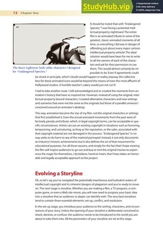 12 Chapter One
It should be noted that with “Endangered
Species,” I was facing a potential intel-
lectual property nightmare! The entire
ilm is an animated tribute to some of the
greatest, classic animated moments of all
time, so everything I did was in danger of
ofending just about every major cartoon
intellectual property vehicle! The ideal
solution would have been for me to write
to all the owners of each of the charac-
ters and ask for their permission to use
them. This would almost certainly be im-
possible to do. Even if agreements could
be struck in principle, which I doubt would happen in reality anyway, the collective
fees for these animated icons would be beyond the means of even the most aluent of
Hollywood studios. A humble teacher’s salary would just not cut it!
I had to take another route. I still acknowledged and re-created the moments from an-
imation’s history that have so inspired me. However, instead of using the original, intel-
lectual-property-bound characters, I created alternative characters and new settings
and scenarios that were not the same as the originals but those of a parallel universe I
conceived around an animator’s desktop.
This way, animation became the star of my ilm, not the original characters or settings
that irst established it. Even the actual animated movements from the past were ef-
fectively parody and tribute, which, in legal copyright terms, can be acceptable in spe-
ciic circumstances. Artists can use an existing copyright in situations such as honoring,
lampooning, and caricaturing, as long as the reputation, or the sales, associated with
that copyright material are not damaged in the process. “Endangered Species” in no
way seeks to do harm to any of the material portrayed. Instead, it not only documents
an industry’s historic achievements but it also deines the art of that movement for
educational purposes. For all these reasons, and simply for the fact that I hope viewing
the ilm will inspire audiences to go out and buy or rent the original movies to experi-
ence the magic for themselves, I do believe, hand on heart, that I have taken an honor-
able and legally acceptable approach to the project.
Evolving a Storyline
Ok, so let’s say you’ve navigated the potentially treacherous and turbulent waters of
intellectual copyright and its inherent dangers of plagiarism and you’re ready to move
on. The next stage is storyline. Whether you are making a ilm, a TV program, a com-
puter game, or even a Web site movie, you will now need to progress your basic idea
into a storyline that an audience or player can identify with. The very best storylines
tend to contain three essential elements: set-up, conlict, and resolution.
In the set-up stage, you introduce your audience to the setting, characters, and circum-
stances of your story. Unless the opening of your storyline is deliberately conceived to
shock, deceive, or confuse, the audience needs to be introduced to the world you are
about to take them into. All the parameters of your storyline are set at this stage.
The Buzz Lightyear look-alike character I designed
for “Endangered Species.”
 