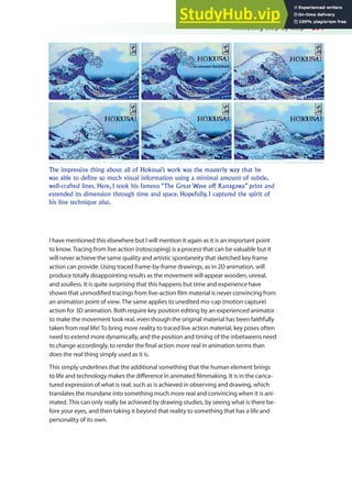 Animating Step by Step 291
I have mentioned this elsewhere but I will mention it again as it is an important point
to know. Tracing from live action (rotoscoping) is a process that can be valuable but it
will never achieve the same quality and artistic spontaneity that sketched key frame
action can provide. Using traced frame-by-frame drawings, as in 2D animation, will
produce totally disappointing results as the movement will appear wooden, unreal,
and soulless. It is quite surprising that this happens but time and experience have
shown that unmodiied tracings from live-action ilm material is never convincing from
an animation point of view. The same applies to unedited mo-cap (motion capture)
action for 3D animation. Both require key position editing by an experienced animator
to make the movement look real, even though the original material has been faithfully
taken from real life! To bring more reality to traced live action material, key poses often
need to extend more dynamically, and the position and timing of the inbetweens need
to change accordingly, to render the inal action more real in animation terms than
does the real thing simply used as it is.
This simply underlines that the additional something that the human element brings
to life and technology makes the diference in animated ilmmaking. It is in the carica-
tured expression of what is real, such as is achieved in observing and drawing, which
translates the mundane into something much more real and convincing when it is ani-
mated. This can only really be achieved by drawing studies, by seeing what is there be-
fore your eyes, and then taking it beyond that reality to something that has a life and
personality of its own.
The impressive thing about all of Hokusai’s work was the masterly way that he
was able to define so much visual information using a minimal amount of subtle,
well-crafted lines. Here, I took his famous “The Great Wave off Kanagawa” print and
extended its dimension through time and space. Hopefully, I captured the spirit of
his line technique also.
 