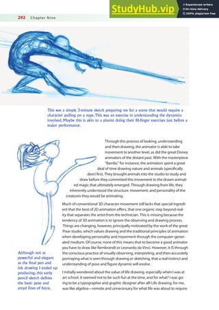 292 Chapter Nine
This was a simple 3-minute sketch preparing me for a scene that would require a
character pulling on a rope. This was an exercise in understanding the dynamics
involved. Maybe this is akin to a pianist doing their 10-finger exercises just before a
major performance.
Through this process of looking, understanding
and then drawing, the animator is able to take
movement to another level, as did the great Disney
animators of the distant past. With the masterpiece
“Bambi,” for instance, the animators spent a great
deal of time drawing nature and animals (speciically
deer) irst. They brought animals into the studio to study and
draw before they committed this movement to the drawn animat-
ed magic that ultimately emerged. Through drawing from life, they
inherently understood the structure, movement, and personality of the
creatures they would be animating.
Much of conventional 3D character movement still lacks that special ingredi-
ent that the best of 2D animation ofers, that one organic step beyond real-
ity that separates the artist from the technician. This is missing because the
tendency of 3D animation is to ignore the observing and drawing process.
Things are changing, however, principally motivated by the work of the great
Pixar studio, which values drawing and the traditional principles of animation
when developing personality and movement through the computer-gener-
ated medium. Of course, none of this means that to become a good animator
you have to draw like Rembrandt or Leonardo da Vinci. However, it IS through
the conscious practice of visually observing, interpreting, and then accurately
portraying what is seen through drawing or sketching, that a real instinct and
understanding of pose and igure dynamic will evolve.
I initially wondered about the value of life drawing, especially when I was at
art school. It seemed not to be such fun at the time, and for what? I was go-
ing to be a typographer and graphic designer after all! Life drawing, for me,
was like algebra—remote and unnecessary for what life was about to require
Although not as
powerful and elegant
as the final pen and
ink drawing I ended up
producing, this early
pencil sketch defines
the basic pose and
arced lines of force.
 