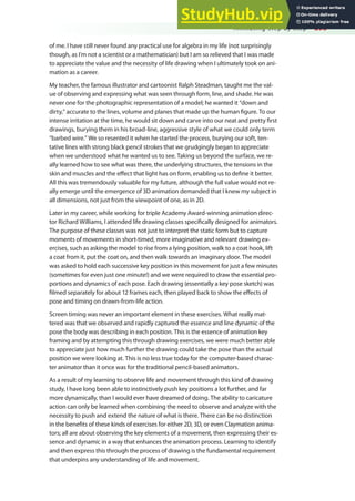 Animating Step by Step 293
of me. I have still never found any practical use for algebra in my life (not surprisingly
though, as I’m not a scientist or a mathematician) but I am so relieved that I was made
to appreciate the value and the necessity of life drawing when I ultimately took on ani-
mation as a career.
My teacher, the famous illustrator and cartoonist Ralph Steadman, taught me the val-
ue of observing and expressing what was seen through form, line, and shade. He was
never one for the photographic representation of a model; he wanted it “down and
dirty,” accurate to the lines, volume and planes that made up the human igure. To our
intense irritation at the time, he would sit down and carve into our neat and pretty irst
drawings, burying them in his broad-line, aggressive style of what we could only term
“barbed wire.” We so resented it when he started the process, burying our soft, ten-
tative lines with strong black pencil strokes that we grudgingly began to appreciate
when we understood what he wanted us to see. Taking us beyond the surface, we re-
ally learned how to see what was there, the underlying structures, the tensions in the
skin and muscles and the efect that light has on form, enabling us to deine it better.
All this was tremendously valuable for my future, although the full value would not re-
ally emerge until the emergence of 3D animation demanded that I knew my subject in
all dimensions, not just from the viewpoint of one, as in 2D.
Later in my career, while working for triple Academy Award-winning animation direc-
tor Richard Williams, I attended life drawing classes speciically designed for animators.
The purpose of these classes was not just to interpret the static form but to capture
moments of movements in short-timed, more imaginative and relevant drawing ex-
ercises, such as asking the model to rise from a lying position, walk to a coat hook, lift
a coat from it, put the coat on, and then walk towards an imaginary door. The model
was asked to hold each successive key position in this movement for just a few minutes
(sometimes for even just one minute!) and we were required to draw the essential pro-
portions and dynamics of each pose. Each drawing (essentially a key pose sketch) was
ilmed separately for about 12 frames each, then played back to show the efects of
pose and timing on drawn-from-life action.
Screen timing was never an important element in these exercises. What really mat-
tered was that we observed and rapidly captured the essence and line dynamic of the
pose the body was describing in each position. This is the essence of animation key
framing and by attempting this through drawing exercises, we were much better able
to appreciate just how much further the drawing could take the pose than the actual
position we were looking at. This is no less true today for the computer-based charac-
ter animator than it once was for the traditional pencil-based animators.
As a result of my learning to observe life and movement through this kind of drawing
study, I have long been able to instinctively push key positions a lot further, and far
more dynamically, than I would ever have dreamed of doing. The ability to caricature
action can only be learned when combining the need to observe and analyze with the
necessity to push and extend the nature of what is there. There can be no distinction
in the beneits of these kinds of exercises for either 2D, 3D, or even Claymation anima-
tors; all are about observing the key elements of a movement, then expressing their es-
sence and dynamic in a way that enhances the animation process. Learning to identify
and then express this through the process of drawing is the fundamental requirement
that underpins any understanding of life and movement.
 
