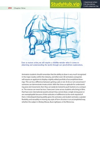 294 Chapter Nine
Animation students should remember that the ability to draw is very much recognized
in the major studios within the industry, and often even 3D animation companies
will require an applicant to display a tightly edited portfolio of accomplished draw-
ings. This can be a diference between getting a job or not. As far as I am concerned, if
someone can demonstrate innate artistic skills that show an aptitude for understand-
ing pose and movement, then they can easily be trained to push buttons on a comput-
er. The reverse can never be true. I have even come across students who bring in ilms
that have won international awards and yet they cannot draw a single strong pose or
are unemployable because of their attitude or indiference to the work required of
them. A developed drawing ability gives the animator, and student animator, a greater
lexibility and versatility in moving any style of form of action in an accomplished way,
whether the subject is Mickey Mouse, Buzz Lightyear, or the Mona Lisa.
Even as mature artists, we still require a childlike wonder when it comes to
observing and understanding the world through our pencil-driven explorations.
 