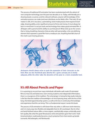 296 Chapter Ten
The process of traditional 2D animation has been revolutionized with the advent of
new computer technology over the past two decades or so. Today, with literally just a
drawing board, a scanner, and the relevant software, anyone with knowledge of the
animation process can make (and even distribute via the Web) a ilm. That said, 2D ani-
mation is still, at its very best, a painstaking, hand-made process that requires knowl-
edge, drawing ability, and a signiicant amount of time and money. It must always be
born in mind that it is not just tools and technology that makes good animated ilm. It
all begins with a pencil and the ability to use that pencil. What ends up on the screen;
that is, living, breathing characters that are alive with personality, is the one deining
element that separates a great ilm from a mediocre one. Anything that falls short of
this mark is just moving pictures.
Animators should always strive to push the expression of their characters to the
limit. Here are two thumbnail pose sketches for a game concept; one is barely
adequate, while the other takes the dynamics of the pose to a more acceptable level.
It’s All About Pencils and Paper
It is surprising to me just how many individuals still prefer well-made 2D animated
ilms to most 3D animated ones. Even among students and independent ilmmakers,
there is a resurgence of the tradition. The only danger in losing the big studio industry
is the fact that the tradition of knowledge is at risk of passing away, with the loss of the
long-cherished apprenticeship system, as well as the loss in continuity of knowledge
and experience that this can bring. This is a fundamental reason I wrote this book.
The process of 2D animation is still slower than any other, is still more work-intensive,
and is in many ways less lexible and adaptable than its 3D counterpart. But its inher-
ent hand-inished nature ofers a more organic, aesthetically unique, artistically excel-
lent quality, like what the great Renaissance artist and painters gave their work. Tradi-
tional animation could easily become a much-prized art form that stands up beside
Leonardo, Michelangelo, and Rembrandt.
 