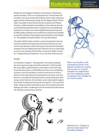2D Animation Overview 297
Despite the technological revolution, 2D animation is still all about
pencils and paper. There is no escaping this fact. The best drawn 2D
animation can only be achieved by drawing, which means working on
paper and then importing the image into the digital medium. Techni-
cally, it is possible to draw directly into the computer, but if full per-
formance, crafted animation and subtlety is to be achieved, then the
control of drawing directly into the computer has to be signiicantly
improved. As it stands now, existent digital drawing tools may work
for Web-quality animation but are still far too crude and uncontrolled
to meet the standards of top quality movie productions. (See Chapter
14, “The Paperless Animation Studio,” for more information.)
The earlier 2D ilmmakers evolved a system of production that was
honed to perfection through tried and tested methods over a pe-
riod of many decades. Indeed, that system of production has barely
changed in the new digital age and is still pretty much as valid today
as it was in the old days of cel and ilm camerawork. (Refer to Chap-
ter 7, “Digital Desktop Production,” for an overview of the process.)
Script
As indicated in Chapter 1, “Development,” the script is probably
the most important stage of any ilm production. A 2D animated
ilm script difers signiicantly from most others in that with tradi-
tional animation there is no lexibility of camera, shot, and lighting
(as there is with 3D animation) or with the performers (as there is
with live-action ilmmaking). Everything has to be drawn, and once
drawn it is very diicult (and expensive) to change things later. Also,
being so time-intensive, 2D animation cannot easily handle subjects
that involve hundreds and thousands of characters. “The Lord of the
Rings” trilogy would be impossible to do in 2D animation! Extended
dialogue also ofers a challenge to the 2D animator that often leaves
the material unconvincing or wanting.
Honor must be given to the
contemporary heroes of the
Japanese tradition for ensuring
that the great art of pencil
animation has explored finer
and more imaginative worlds
of expression than the West has
ever dared consider.
Sometimes it’s a challenge to
pick the mouth position for
fast-talking dialogue!
 