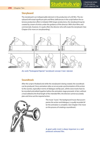 298 Chapter Ten
Storyboard
The storyboard is an indispensable element in the production of a 2D ilm. The sto-
ryboard will reveal signiicant plot and ilmic deiciencies in the script before the ex-
tensive production efort is initiated. With larger productions, the storyboard may be
created by a team of artists under the guidance of the director. With short ilms and
commercials, however, it is quite often the director who will create the storyboard. (See
Chapter 6 for more on storyboarding.)
An early “Endangered Species” storyboard concept I later rejected.
Soundtrack
After the script is inalized and while the storyboard is being created, the soundtrack
can be produced. Since animation relies on an accurate synchronization of the action
to the sounds, especially in terms of dialogue and lip sync, all the voice tracks have to
be recorded and edited together before the animation stage proceeds. In fact, without
a track edited to the inal length of the intended ilm, the director cannot accurately
plan and time out the required action.
The music “score,” the background music that accom-
panies the action and dialogue, is usually recorded af-
ter the animation is complete. (See Chapter 5 for more
on the process of creating a soundtrack.)
A good audio track is always important to a well
produced animated film.
 
