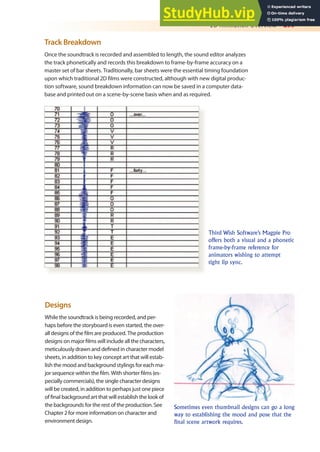 2D Animation Overview 299
Track Breakdown
Once the soundtrack is recorded and assembled to length, the sound editor analyzes
the track phonetically and records this breakdown to frame-by-frame accuracy on a
master set of bar sheets. Traditionally, bar sheets were the essential timing foundation
upon which traditional 2D ilms were constructed, although with new digital produc-
tion software, sound breakdown information can now be saved in a computer data-
base and printed out on a scene-by-scene basis when and as required.
Third Wish Software’s Magpie Pro
offers both a visual and a phonetic
frame-by-frame reference for
animators wishing to attempt
tight lip sync.
Designs
While the soundtrack is being recorded, and per-
haps before the storyboard is even started, the over-
all designs of the ilm are produced. The production
designs on major ilms will include all the characters,
meticulously drawn and deined in character model
sheets, in addition to key concept art that will estab-
lish the mood and background stylings for each ma-
jor sequence within the ilm. With shorter ilms (es-
pecially commercials), the single character designs
will be created, in addition to perhaps just one piece
of inal background art that will establish the look of
the backgrounds for the rest of the production. See
Chapter 2 for more information on character and
environment design.
Sometimes even thumbnail designs can go a long
way to establishing the mood and pose that the
final scene artwork requires.
 