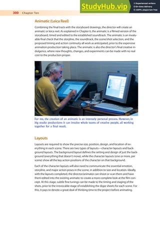 300 Chapter Ten
Animatic (Leica Reel)
Combining the inal track with the storyboard drawings, the director will create an
animatic or leica reel. As explained in Chapter 6, the animatic is a ilmed version of the
storyboard, timed and edited to the established soundtrack. The animatic is an invalu-
able inal check that the storyline, the soundtrack, the scene/shot selection, and the
proposed timing and action continuity all work as anticipated, prior to the expensive
animation production taking place. The animatic is also the director’s inal creative in-
dulgence, where new thoughts, changes, and experiments can be made with no real
cost to the production proper.
For me, the creation of an animatic is an intensely personal process. However, in
big studio productions it can involve whole teams of creative people, all working
together for a final result.
Layouts
Layouts are required to show the precise size, position, design, and location of ev-
erything in each scene. There are two types of layouts—character layouts and back-
ground layouts. The background layout deines the setting and design of just the back-
ground (everything that doesn’t move), while the character layouts (one or more, per
scene) show all the key action positions of the character on that background.
Each of the character layouts will also need to communicate the essential emotion,
storyline, and major action poses in the scene, in addition to size and location. Ideally,
with the layouts completed, the director/animator can shoot or scan them and have
them edited into the existing animatic to create a more complete look at the ilm con-
cept. At this stage, subtle ine tunings can be made to the timing and staging of the
shots, prior to the irrevocable stage of establishing the dope sheets for each scene. For
this, it pays to devote a great deal of thinking time to the project before animating.
 
