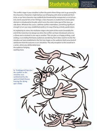 Development 13
The conlict stage in your storyline is often the point where things start to go wrong for
the characters. Characters might behave out of keeping with what we believed them
to be, or our hero character may suddenly be threatened by unexpected, or out of con-
trol, events around him or her. Perhaps a new character or another form of disruptive
element is introduced to the plot, which turns the entire status quo of the story up-
side down. Whatever the cause, a deinite conlict materializes, something signiicant
enough to turn our cozy, established world, or its way of being, entirely upside down.
As implied by its name, the resolution stage is the point of the movie (invariably the
end of the movie but not always so) when the conlict we have introduced comes to
a climax and is resolved in one way or another. This can give us a happy ending, a sad
ending, or an ending that leaves audiences wondering. But it does need to resolve the
storyline we have established in the irst two stages so the audience feels some kind of
satisfaction that the outcome is as it should be. The only exception to this would be in
a series, where you deliberately leave
the audience hanging,
wanting more.
In “Endangered Species,”
the conflict in the
storyline was
symbolized by the
spirit of Walt Disney
leaving the dying
ape’s body.
 